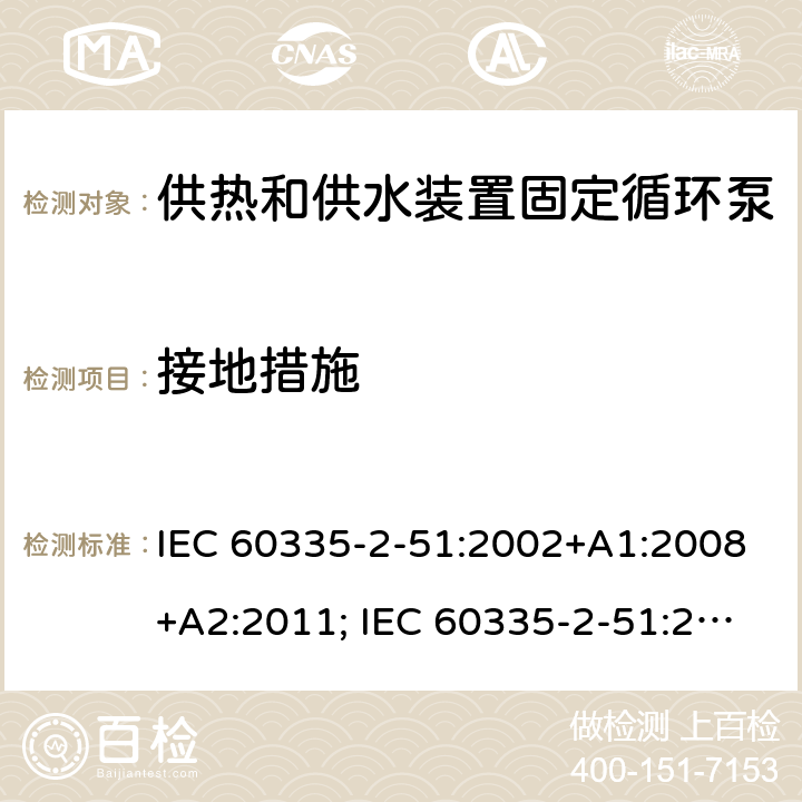 接地措施 家用和类似用途电器的安全　供热和供水装置固定循环泵的特殊要求 IEC 60335-2-51:2002+A1:2008+A2:2011; IEC 60335-2-51:2019
EN 60335-2-51:2003+A1:2008+A2:2012;
GB 4706.71-2008
AS/NZS60335.2.51:2006+A1:2009; AS/NZS60335.2.51:2012;AS/NZS 60335.2.51:2020 27