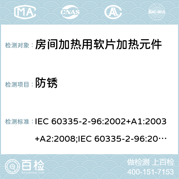 防锈 IEC 60335-2-96 家用和类似用途电器的安全　房间加热用软片加热元件的特殊要求 :2002+A1:2003+A2:2008;:2019;
EN 60335-2-96:2002+A1:2004+A2:2009;
GB 4706.82:2007; GB 4706.82:2014;
AS/NZS 60335.2.96:2002+A1:2004+A2:2009;AS/NZS 60335.2.96:2020; 31