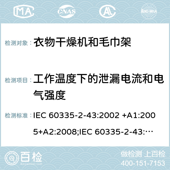 工作温度下的泄漏电流和电气强度 家用和类似用途电器的安全　衣物干燥机和毛巾架的特殊要求 IEC 60335-2-43:2002 +A1:2005+A2:2008;
IEC 60335-2-43:2017; 
EN 60335-2-43:2003 +A1:2006+A2:2008; 
GB 4706.60-2008;
AS/NZS 60335.2.43:2005+A1:2006+A2:2009;AS/NZS 60335.2.43:2018 13