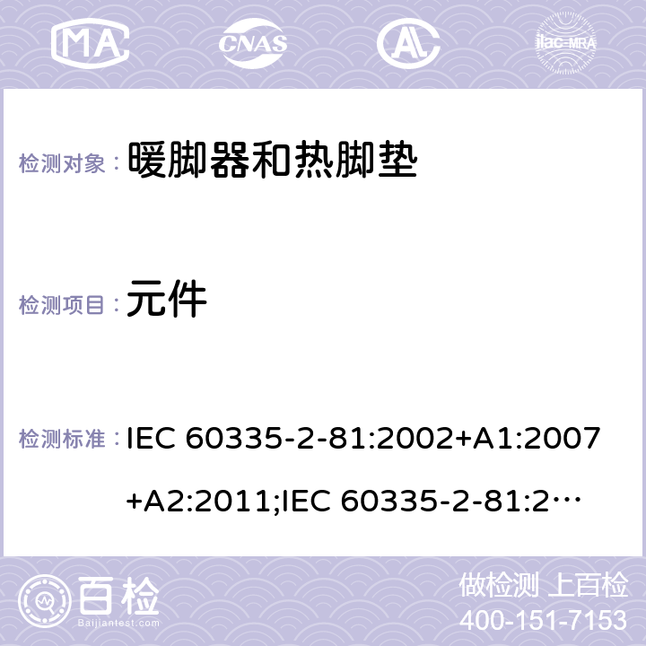 元件 家用和类似用途电器的安全　暖脚器和热脚垫的特殊要求 IEC 60335-2-81:2002+A1:2007+A2:2011;
IEC 60335-2-81:2015+A1:2017;
EN 60335-2-81:2003+A1:2007+A2:2012; 
GB 4706.80:2005;GB 4706.80:2014;
AS/NZS60335.2.81:2006+A1:2007;
AS/NZS60335.2.81:2012;
AS/NZS60335.2.81:2015+A1:2017+A2:2018; 24