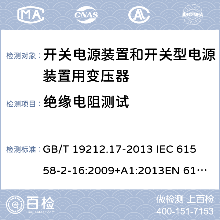 绝缘电阻测试 电源电压为1 100V及以下的变压器、电抗器、电源装置和类似产品的安全 第17部分：开关电源装置和开关型电源装置用变压器的特殊要求和试验 GB/T 19212.17-2013 
IEC 61558-2-16:2009+A1:2013
EN 61558-2-16:2009+A1:2013
AS/NZS 61558.2.16:2010+A1:2010+A2:2012:A3:2014 18.2 
