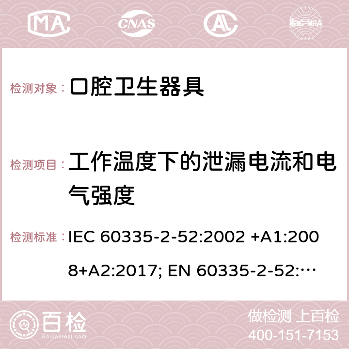 工作温度下的泄漏电流和电气强度 家用和类似用途电器的安全　口腔卫生器具的特殊要求 IEC 60335-2-52:2002 +A1:2008+A2:2017; 
EN 60335-2-52:2003 +A1:2008+ A11:2010;
GB 4706.59-2008;
AS/NZS 60335.2.52: 2006+A1:2009;AS/NZS 60335.2.52:2018 13