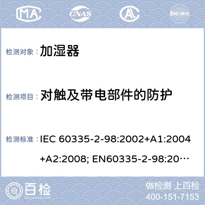 对触及带电部件的防护 家用和类似用途电器的安全　加湿器的特殊要求 IEC 60335-2-98:2002+A1:2004+A2:2008; 
EN60335-2-98:2003 +A1:2005+A2:2008+A11:2019;
GB 4706.48:2009;
AS/NZS 60335.2.98: 2005 + A1:2009 + A2:2014 8