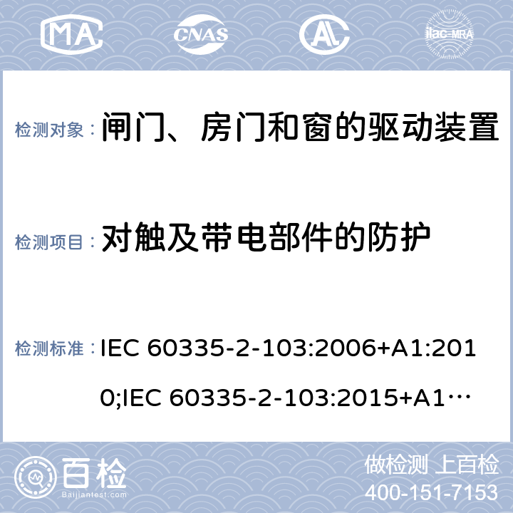 对触及带电部件的防护 家用和类似用途电器的安全　闸门、房门和窗的驱动装置的特殊要求 IEC 60335-2-103:2006+A1:2010;
IEC 60335-2-103:2015+A1:2017+A1:2019;
EN 60335-2-103:2015;
GB 4706.98:2008;
AS/NZS60335.2.103:2011;
AS/NZS60335.2.103:2016 8