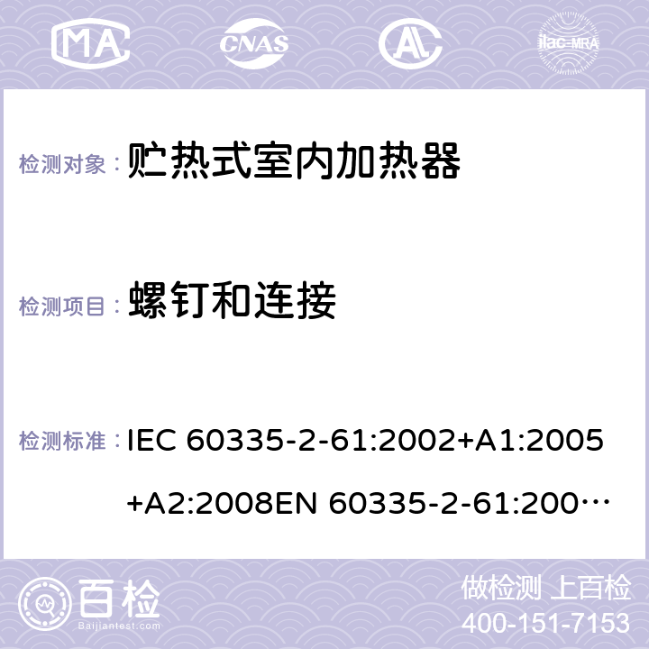螺钉和连接 IEC 60335-2-61 家用和类似用途电器的安全　贮热式室内加热器的特殊要求 :2002+A1:2005+A2:2008
EN 60335-2-61:2003+A2:2005+A2:2008+A11:2019;
GB 4706.44-2005
AS/NZS60335.2.61:2005+A1:2005+A2:2009 28