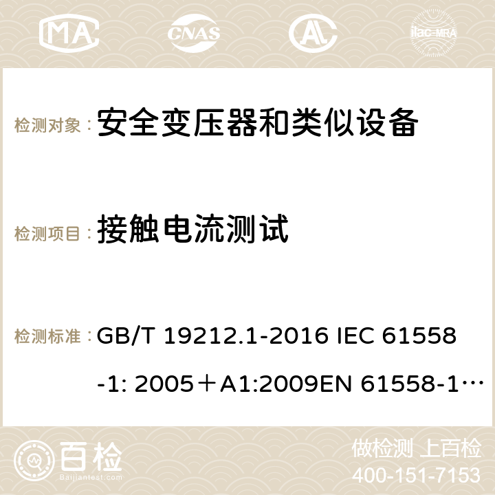 接触电流测试 电力变压器、电源、电抗器和类似产品的安全 第一部分：通用要求和试验 GB/T 19212.1-2016 IEC 61558-1: 2005＋A1:2009EN 61558-1: 2005 +A1:2009AS/NZS 61558.1:2008+A1:2009IEC 61558-1:2017，AS/NZS 61558.1:2008+A1:2009+A2:2015 18.5 
