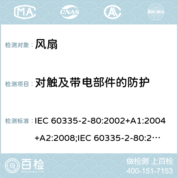 对触及带电部件的防护 家用和类似用途电器的安全　第2部分：风扇的特殊要求 IEC 60335-2-80:2002+A1:2004+A2:2008;
IEC 60335-2-80:2015; 
EN 60335-2-80:2003+A1:2004+A2:2009;
GB 4706.27-2008;
AS/NZS 60335.2.80:2004+A1:2009;
AS/NZS 60335.2.80:2016 8