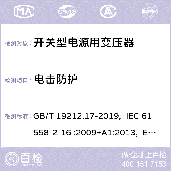 电击防护 电源电压为1100V及以下的变压器、电抗器、电源装置和类似产品的安全 第17部分：开关型电源装置和开关型电源装置用变压器的特殊要求和试验 GB/T 19212.17-2019, IEC 61558-2-16 :2009+A1:2013, EN 61558-2-16:2009 +A1:2013, AS/NZS 61558.2.16: 2010+A1:2010+A2:2012+A3:2014 9