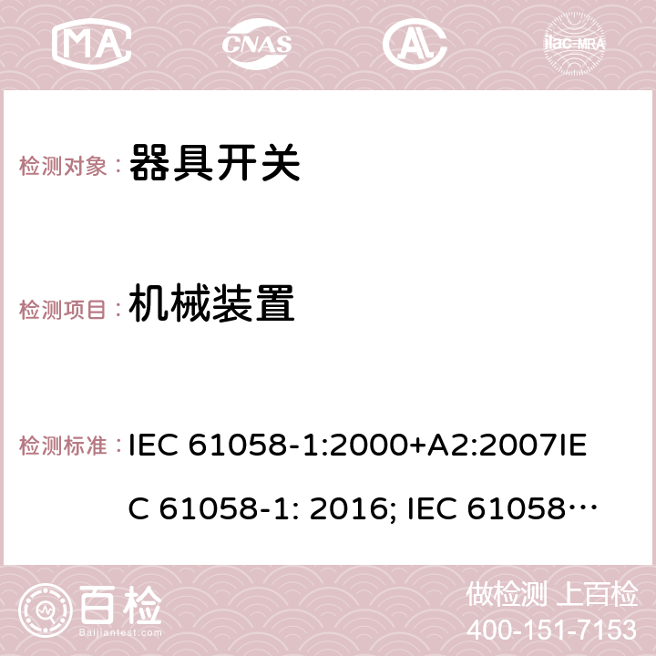 机械装置 器具开关, 通用要求 IEC 61058-1:2000+A2:2007
IEC 61058-1: 2016; IEC 61058-1-1: 2016; IEC 61058-1-2: 2016; EN 61058-1-1: 2016; EN 61058-1-2: 2016
AS/NZS 61058.1：2008
GB/T 15092.1-2010 13