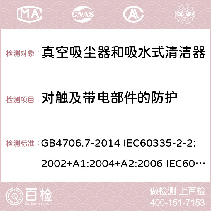 对触及带电部件的防护 家用和类似用途电器的安全 真空吸尘器和吸水式清洁器的特殊要求 GB4706.7-2014 IEC60335-2-2:2002+A1:2004+A2:2006 IEC60335-2-2:2009+A1:2012+A2:2016 IEC60335-2-2:2019 EN60335-2-2:2003+A1:2004+A2:2006 EN60335-2-2:2010+A11:2012+A1:2013 AS/NZS 60335.2.2:2010+A1:2011+A2:2014+A3:2015+A4:2017 8