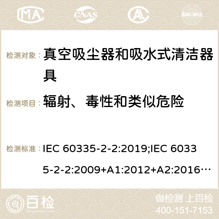 辐射、毒性和类似危险 家用和类似用途电器的安全　真空吸尘器和吸水式清洁器具的特殊要求 IEC 60335-2-2:2019;IEC 60335-2-2:2009+A1:2012+A2:2016;EN 60335-2-2:2010+A11:2012+A1:2013; GB4706.7-2004; GB4706.7-2014;AS/NZS 60335.2.2:2010+A1:2011+A2:2014+A3:2015+A4:2017;
AS/NZS 60335.2.2:2020 32