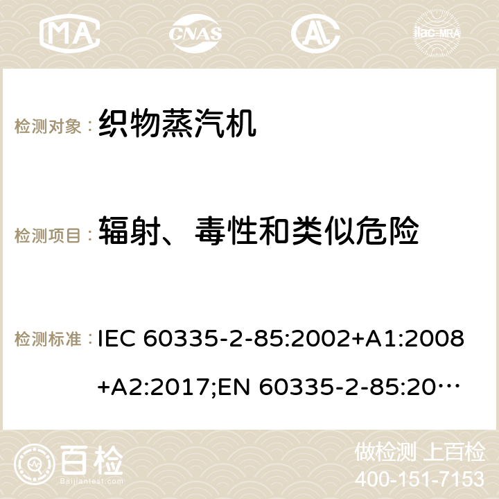 辐射、毒性和类似危险 家用和类似用途电器的安全 织物蒸汽机的特殊要求 IEC 60335-2-85:2002+A1:2008+A2:2017;
EN 60335-2-85:2003 +A1:2008+A11:2018+A2:2020;
GB 4706.84:2007;
AS/NZS 60335.2.85:2005+A1:2009;AS/NZS 60335.2.85:2018 32