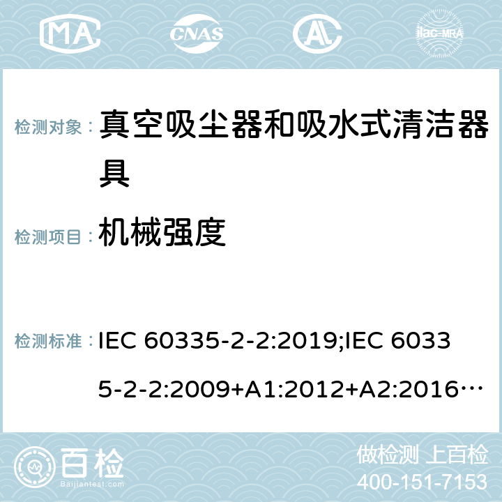 机械强度 家用和类似用途电器的安全　真空吸尘器和吸水式清洁器具的特殊要求 IEC 60335-2-2:2019;IEC 60335-2-2:2009+A1:2012+A2:2016;EN 60335-2-2:2010+A11:2012+A1:2013; GB4706.7-2004; GB4706.7-2014;AS/NZS 60335.2.2:2010+A1:2011+A2:2014+A3:2015+A4:2017;
AS/NZS 60335.2.2:2020 21