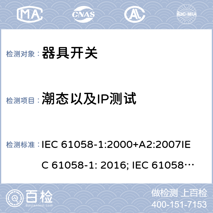 潮态以及IP测试 器具开关, 通用要求 IEC 61058-1:2000+A2:2007
IEC 61058-1: 2016; IEC 61058-1-1: 2016; IEC 61058-1-2: 2016; EN 61058-1-1: 2016; EN 61058-1-2: 2016
AS/NZS 61058.1：2008
GB/T 15092.1-2010 14