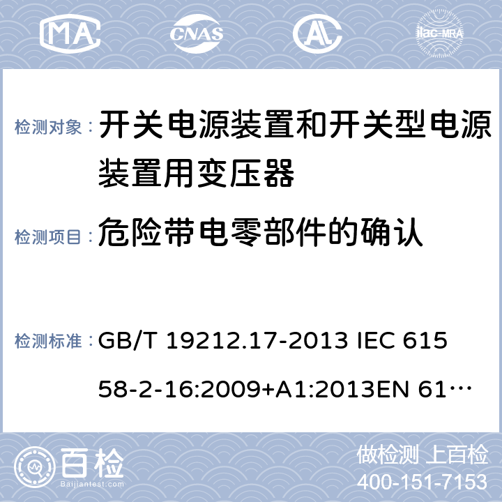 危险带电零部件的确认 电源电压为1 100V及以下的变压器、电抗器、电源装置和类似产品的安全 第17部分：开关电源装置和开关型电源装置用变压器的特殊要求和试验 GB/T 19212.17-2013 
IEC 61558-2-16:2009+A1:2013
EN 61558-2-16:2009+A1:2013
AS/NZS 61558.2.16:2010+A1:2010+A2:2012:A3:2014 9.11 
