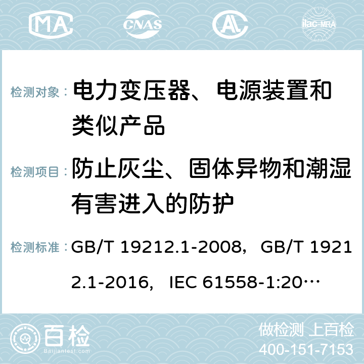 防止灰尘、固体异物和潮湿有害进入的防护 电力变压器,供电设备及类似设备的安全.第1部分: 一般要求和试验 GB/T 19212.1-2008，GB/T 19212.1-2016, IEC 61558-1:2005， IEC 61558-1:2009，IEC 61558-1:2017, EN IEC 61558-1:2019, AS/NZS 61558.1:2018+A1:2020 17