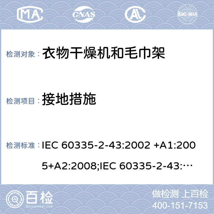 接地措施 家用和类似用途电器的安全　衣物干燥机和毛巾架的特殊要求 IEC 60335-2-43:2002 +A1:2005+A2:2008;
IEC 60335-2-43:2017; 
EN 60335-2-43:2003 +A1:2006+A2:2008; 
GB 4706.60-2008;
AS/NZS 60335.2.43:2005+A1:2006+A2:2009;AS/NZS 60335.2.43:2018 27