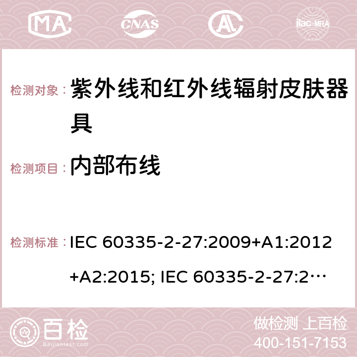 内部布线 家用和类似用途电器的安全　紫外线和红外线辐射皮肤器具的特殊要求 IEC 60335-2-27:2009+A1:2012+A2:2015; IEC 60335-2-27:2019; EN 60335-2-27:2013+A1:2020 +A2:2020 ; GB 4706.85:2008; AS/NZS 60335.2.27:2010+A1: 2014+A2:2015; AS/NZS 60335.2.27:2016+A1:2017;
AS/NZS 60335.2.27:2020 23