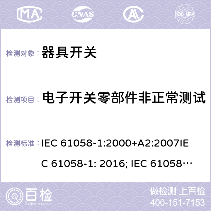 电子开关零部件非正常测试 器具开关, 通用要求 IEC 61058-1:2000+A2:2007
IEC 61058-1: 2016; IEC 61058-1-1: 2016; IEC 61058-1-2: 2016; EN 61058-1-1: 2016; EN 61058-1-2: 2016
AS/NZS 61058.1：2008
GB/T 15092.1-2010 24