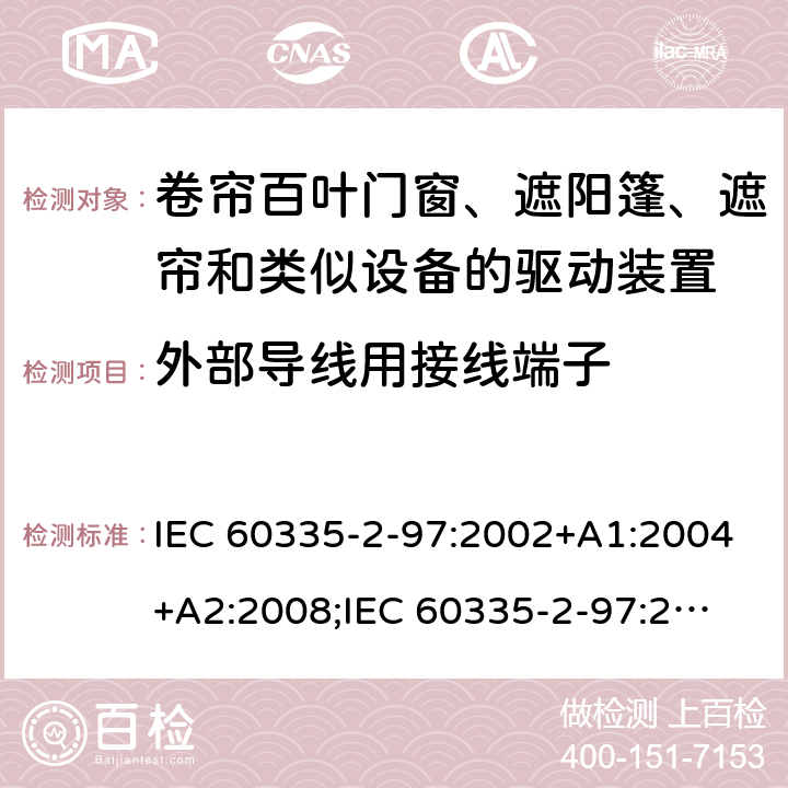 外部导线用接线端子 家用和类似用途电器的安全　卷帘百叶门窗、遮阳篷、遮帘和类似设备的驱动装置的特殊要求 IEC 60335-2-97:2002+A1:2004+A2:2008;
IEC 60335-2-97:2016+A1:2019;
EN 60335-2-97:2006 + A11:2008 + A2:2010 + A12:2015;
GB 4706.101:2010;
AS/NZS 60335.2.97:2007+A1:2009;
AS/NZS 60335.2.97:2017 26