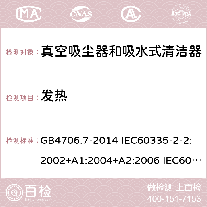 发热 家用和类似用途电器的安全 真空吸尘器和吸水式清洁器的特殊要求 GB4706.7-2014 IEC60335-2-2:2002+A1:2004+A2:2006 IEC60335-2-2:2009+A1:2012+A2:2016 IEC60335-2-2:2019 EN60335-2-2:2003+A1:2004+A2:2006 EN60335-2-2:2010+A11:2012+A1:2013 AS/NZS 60335.2.2:2010+A1:2011+A2:2014+A3:2015+A4:2017 11