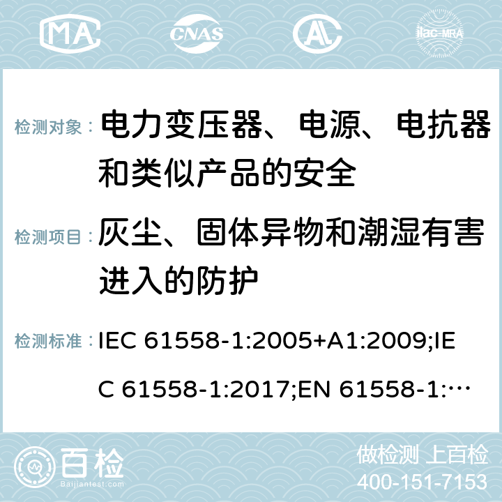 灰尘、固体异物和潮湿有害进入的防护 电力变压器、电源、电抗器和类似产品的安全 第1部分：通用要求和试验 IEC 61558-1:2005+A1:2009;IEC 61558-1:2017;EN 61558-1:2005+A1:2009; EN IEC 61558-1:2019;GB/T19212.1-2016;AS/NZS 61558.1 :2008 +A1:2009+A2:2015 17