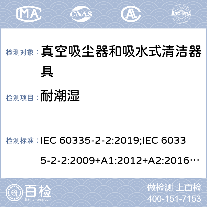 耐潮湿 家用和类似用途电器的安全　真空吸尘器和吸水式清洁器具的特殊要求 IEC 60335-2-2:2019;IEC 60335-2-2:2009+A1:2012+A2:2016;EN 60335-2-2:2010+A11:2012+A1:2013; GB4706.7-2004; GB4706.7-2014;AS/NZS 60335.2.2:2010+A1:2011+A2:2014+A3:2015+A4:2017;
AS/NZS 60335.2.2:2020 15