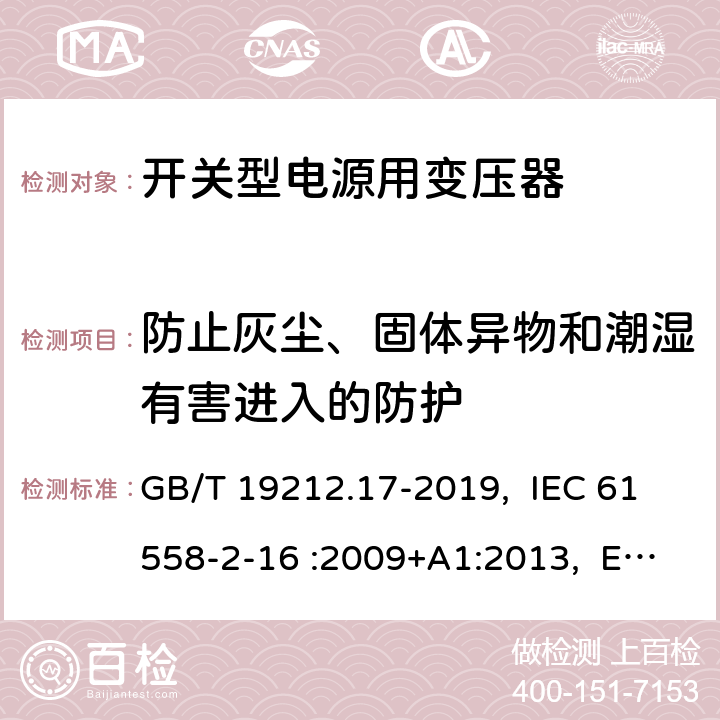 防止灰尘、固体异物和潮湿有害进入的防护 电源电压为1100V及以下的变压器、电抗器、电源装置和类似产品的安全 第17部分：开关型电源装置和开关型电源装置用变压器的特殊要求和试验 GB/T 19212.17-2019, IEC 61558-2-16 :2009+A1:2013, EN 61558-2-16:2009 +A1:2013, AS/NZS 61558.2.16: 2010+A1:2010+A2:2012+A3:2014 17