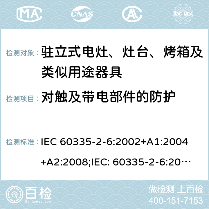 对触及带电部件的防护 家用和类似用途电器的安全驻立式电灶、灶台、烤箱及类似用途器具的特殊要求 IEC 60335-2-6:2002+A1:2004 +A2:2008;IEC: 60335-2-6:2014+A1:2018;
EN 60335-2-6:2003+A1:2005+A2:2008+ A11:2010 + A12:2012 + A13:2013; EN 60335-2-6:2015+A11:2020+A1:2020; GB 4706.22-2008; AS/NZS 60335.2.6:2008+A1:2008+A2:2009+A3:2010+A4:2011
AS/NZS 60335.2.6:2014+A1:2015+A2:2019 8