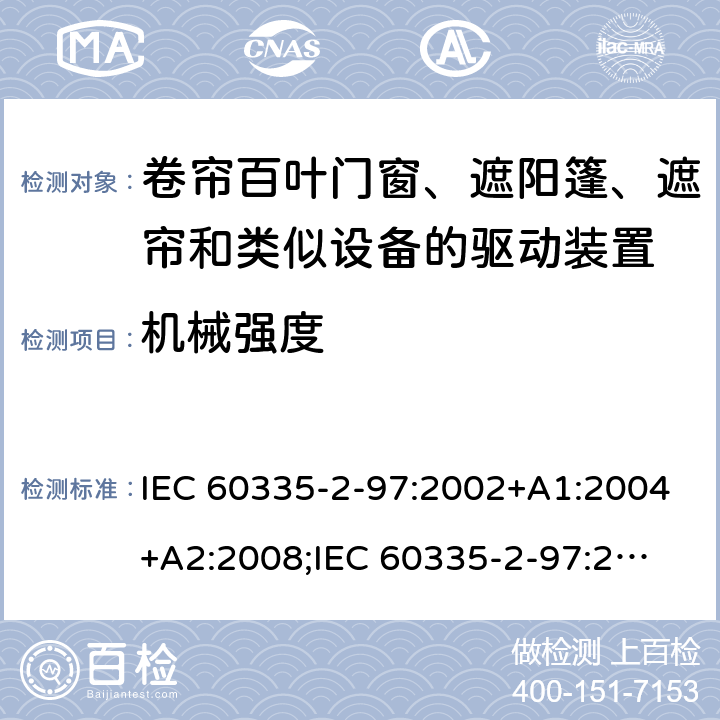 机械强度 家用和类似用途电器的安全　卷帘百叶门窗、遮阳篷、遮帘和类似设备的驱动装置的特殊要求 IEC 60335-2-97:2002+A1:2004+A2:2008;
IEC 60335-2-97:2016+A1:2019;
EN 60335-2-97:2006 + A11:2008 + A2:2010 + A12:2015;
GB 4706.101:2010;
AS/NZS 60335.2.97:2007+A1:2009;
AS/NZS 60335.2.97:2017 21