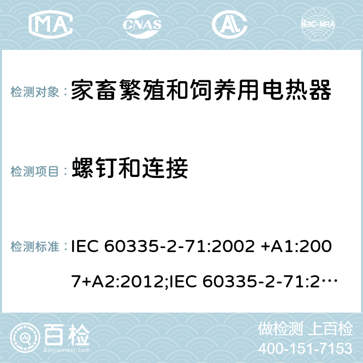 螺釘和連接 家用和類似用途電器的安全 家畜繁殖和飼養用電熱器的特殊要求 IEC 60335-2-71:2002 +A1:2007+A2:2012;IEC 60335-2-71:2018; 
EN 60335-2-71:2003 +A1:2007; EN 60335-2-71:2020 ;
GB 4706.47-2005; GB 4706.47-2014;
AS/NZS60335.2.71:2002+A1:2007+A2:2013; AS/NZS60335.2.71:2018; 28