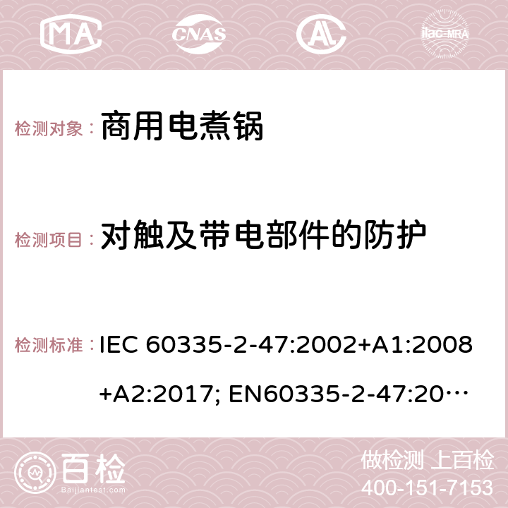 对触及带电部件的防护 家用和类似用途电器的安全　商用电煮锅的特殊要求 IEC 60335-2-47:2002+A1:2008+A2:2017; 
EN60335-2-47:2003+A1:2008+A11:2012
GB 4706.35-2008; 8