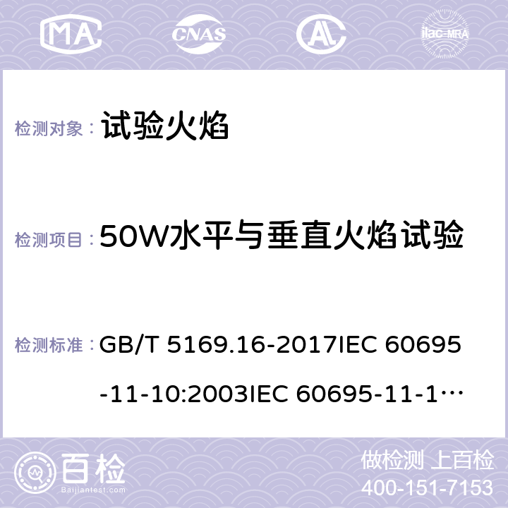 50W水平与垂直火焰试验 电工电子产品着火危险试验 第16部分：试验火焰 50W水平与垂直火焰试验方法 GB/T 5169.16-2017
IEC 60695-11-10:2003
IEC 60695-11-10:2013
EN 60695-11-10:1999+A1:2003
EN 60695-11-10:2013
AS/NZS 60695.11.10:2001+A 1:2004