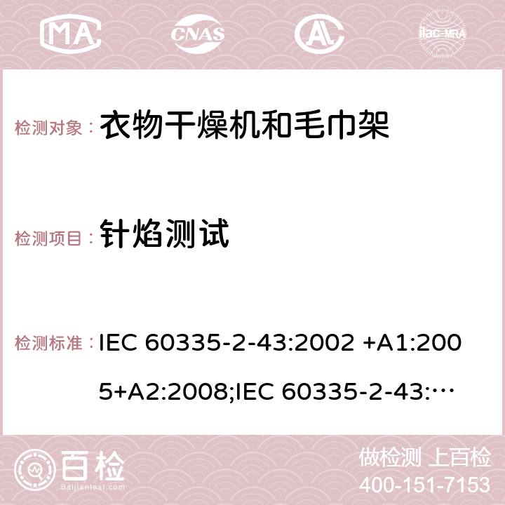 针焰测试 IEC 60335-2-43 家用和类似用途电器的安全　衣物干燥机和毛巾架的特殊要求 :2002 +A1:2005+A2:2008;
:2017; 
EN 60335-2-43:2003 +A1:2006+A2:2008; 
GB 4706.60-2008;
AS/NZS 60335.2.43:2005+A1:2006+A2:2009; 附录E