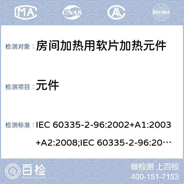 元件 IEC 60335-2-96 家用和类似用途电器的安全　房间加热用软片加热的特殊要求 :2002+A1:2003+A2:2008;:2019;
EN 60335-2-96:2002+A1:2004+A2:2009;
GB 4706.82:2007; GB 4706.82:2014;
AS/NZS 60335.2.96:2002+A1:2004+A2:2009;AS/NZS 60335.2.96:2020; 24