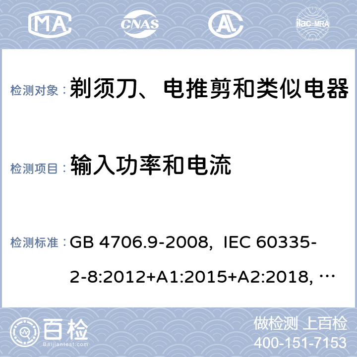 输入功率和电流 家用和类似用途电器的安全 剃须刀、电推剪及类似器具的特殊要求 GB 4706.9-2008, IEC 60335-2-8:2012+A1:2015+A2:2018, EN 60335-2-8:2015+A1:2016, AS/NZS 60335.2.8:2013+A1:2017+A2:2019, UL 60335-2-8, Ed. 6(June 25, 2018) 10