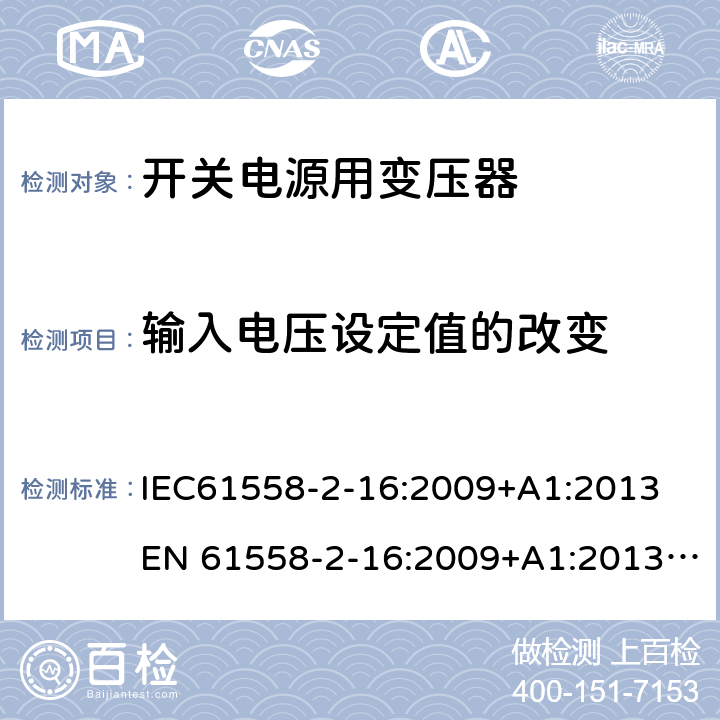 输入电压设定值的改变 电力变压器、电源、电抗器和类似产品的安全 第18部分：开关式电源用变压器的特殊要求 IEC61558-2-16:2009+A1:2013
EN 61558-2-16:2009+A1:2013; GB/T19212.17-2019
AS/NZS61558.2.16:2010+A1:2010+A2:2012+A3:2014 10