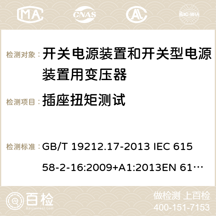 插座扭矩测试 电源电压为1 100V及以下的变压器、电抗器、电源装置和类似产品的安全 第17部分：开关电源装置和开关型电源装置用变压器的特殊要求和试验 GB/T 19212.17-2013 
IEC 61558-2-16:2009+A1:2013
EN 61558-2-16:2009+A1:2013
AS/NZS 61558.2.16:2010+A1:2010+A2:2012:A3:2014 19.15 
