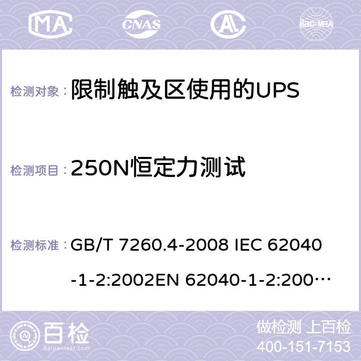 250N恒定力测试 不间断电源设备 第1-2部分：限制触及区使用的UPS的一般规定和安全要求 GB/T 7260.4-2008 
IEC 62040-1-2:2002
EN 62040-1-2:2003
AS/NZS 62040-1-2:2003 7.3