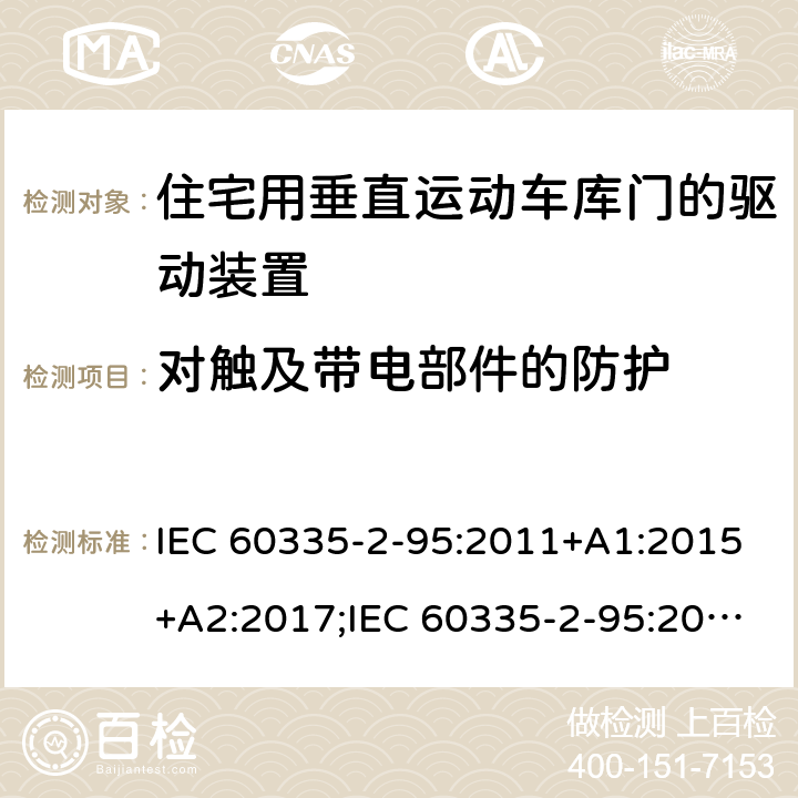 对触及带电部件的防护 家用和类似用途电器的安全　住宅用垂直运动车库门的驱动装置的特殊要求 IEC 60335-2-95:2011+A1:2015+A2:2017;IEC 60335-2-95:2019;
EN 60335-2-95:2004;
EN 60335-2-95:2015+A1:2015+A2:2019;
GB 4706.68:2008;
AS/NZS 60335.2.95:2005+A1:2009; 
AS/NZS 60335.2.95:2012+A1:2015+ A2:2018; 8