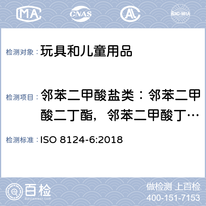 邻苯二甲酸盐类：邻苯二甲酸二丁酯，邻苯二甲酸丁基苄基酯，邻苯二甲酸二（2-乙基）己酯，邻苯二甲酸二异丁酯，邻苯二甲酸二异壬酯，邻苯二甲酸二辛酯，邻苯二甲酸二异葵酯 玩具安全 第六部分 玩具及儿童产品中特定邻苯二甲酸酯的测定 ISO 8124-6:2018