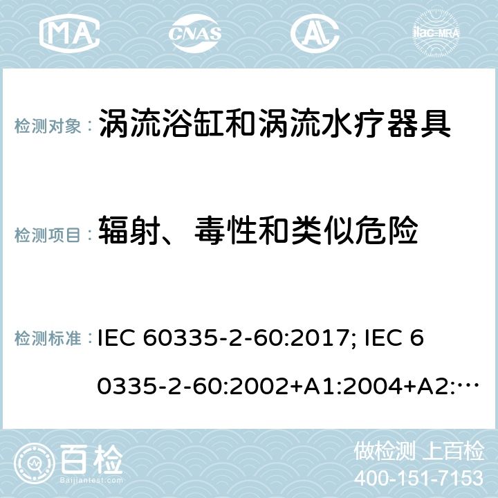 辐射、毒性和类似危险 家用和类似用途电器的安全　涡流浴缸和涡流水疗器具的特殊要求 IEC 60335-2-60:2017; 
IEC 60335-2-60:2002+A1:2004+A2:2008;
EN 60335-2-60:2003+A1:2005+A2:2008+ A11:2010+A12:2010;
GB 4706.73-2008;
AS/NZS 60335-2-60: 2006+A1:2009;AS/NZS 60335.2.60:2018 32