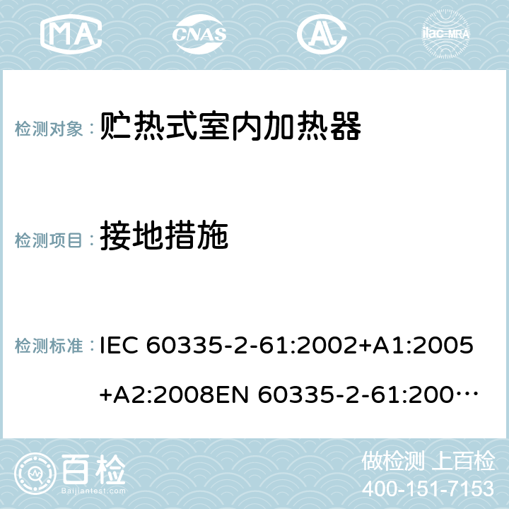 接地措施 家用和类似用途电器的安全　贮热式室内加热器的特殊要求 IEC 60335-2-61:2002+A1:2005+A2:2008
EN 60335-2-61:2003+A2:2005+A2:2008+A11:2019;
GB 4706.44-2005
AS/NZS60335.2.61:2005+A1:2005+A2:2009 27
