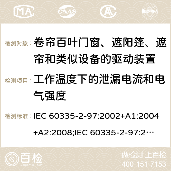 工作温度下的泄漏电流和电气强度 家用和类似用途电器的安全　卷帘百叶门窗、遮阳篷、遮帘和类似设备的驱动装置的特殊要求 IEC 60335-2-97:2002+A1:2004+A2:2008;
IEC 60335-2-97:2016+A1:2019;
EN 60335-2-97:2006 + A11:2008 + A2:2010 + A12:2015;
GB 4706.101:2010;
AS/NZS 60335.2.97:2007+A1:2009;
AS/NZS 60335.2.97:2017 13