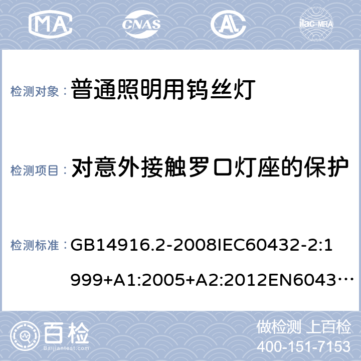 对意外接触罗口灯座的保护 白炽灯安全要求第2部分：家庭和类似场合普通照明用卤钨灯 GB14916.2-2008
IEC60432-2:1999+A1:2005+A2:2012
EN60432-2：2000+A1:2005+A2:2012
AS/NZS 60432.2:2007 2.3