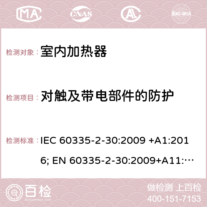 对触及带电部件的防护 家用和类似用途电器的安全 室内加热器的特殊要求 IEC 60335-2-30:2009 +A1:2016; EN 60335-2-30:2009+A11:2012+A1:2020 ; GB 4706.23:2007; AS/NZS60335.2.30:2009+A1:2010+A2:2014+A3:2015; AS/NZS60335.2.30:2015+A1:2015+A2:2017+ A3:2019 8