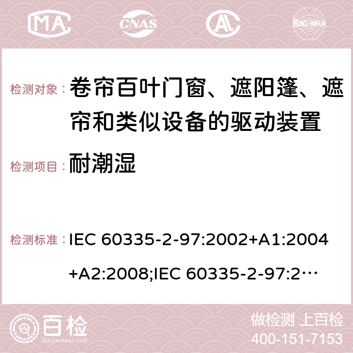 耐潮湿 家用和类似用途电器的安全　卷帘百叶门窗、遮阳篷、遮帘和类似设备的驱动装置的特殊要求 IEC 60335-2-97:2002+A1:2004+A2:2008;
IEC 60335-2-97:2016+A1:2019;
EN 60335-2-97:2006 + A11:2008 + A2:2010 + A12:2015;
GB 4706.101:2010;
AS/NZS 60335.2.97:2007+A1:2009;
AS/NZS 60335.2.97:2017 15