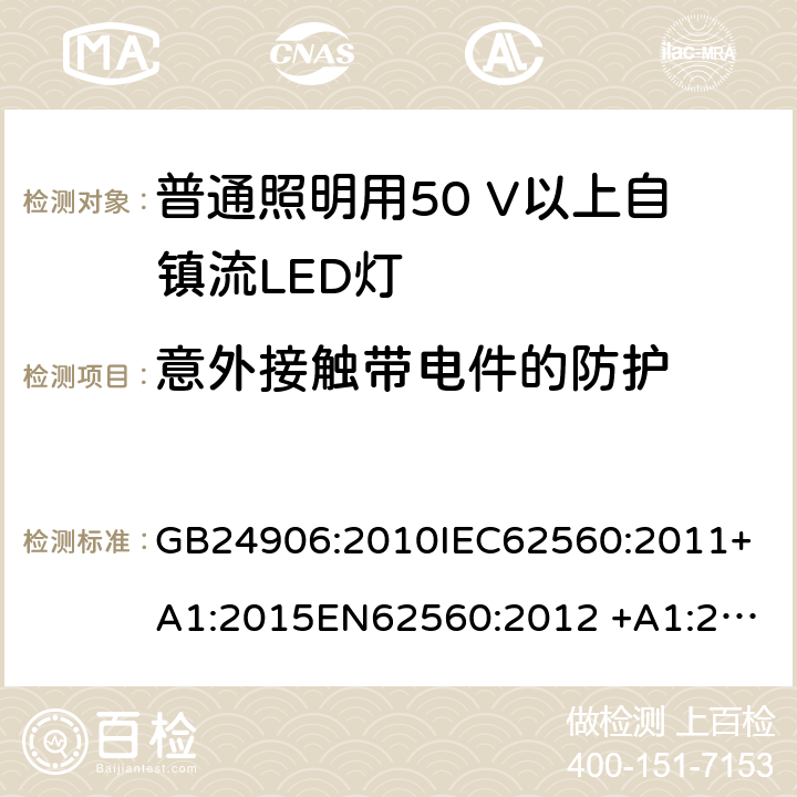 意外接触带电件的防护 普通照明用50 V以上自镇流LED灯　安全要求 GB24906:2010
IEC62560:2011+A1:2015
EN62560:2012 +A1:2015
AS/NZS IEC 62560:2014
AS/NZS62560:2017+A1:2019
portaria inmetro no.389:2014 7