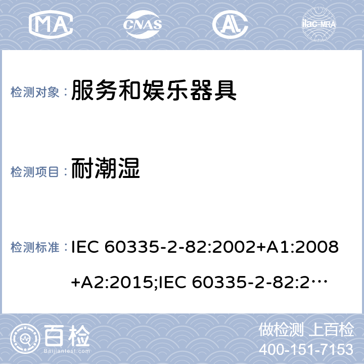 耐潮湿 家用和类似用途电器的安全　服务和娱乐器具的特殊要求 IEC 60335-2-82:2002+A1:2008+A2:2015;
IEC 60335-2-82:2017+A1:2020; 
EN 60335-2-82:2003+A1:2008+A2:2020;
GB 4706.69:2008;
AS/NZS 60335.2.82:2006+A1:2008; 
AS/NZS 60335.2.82:2015;AS/NZS 60335.2.82:2018; 15