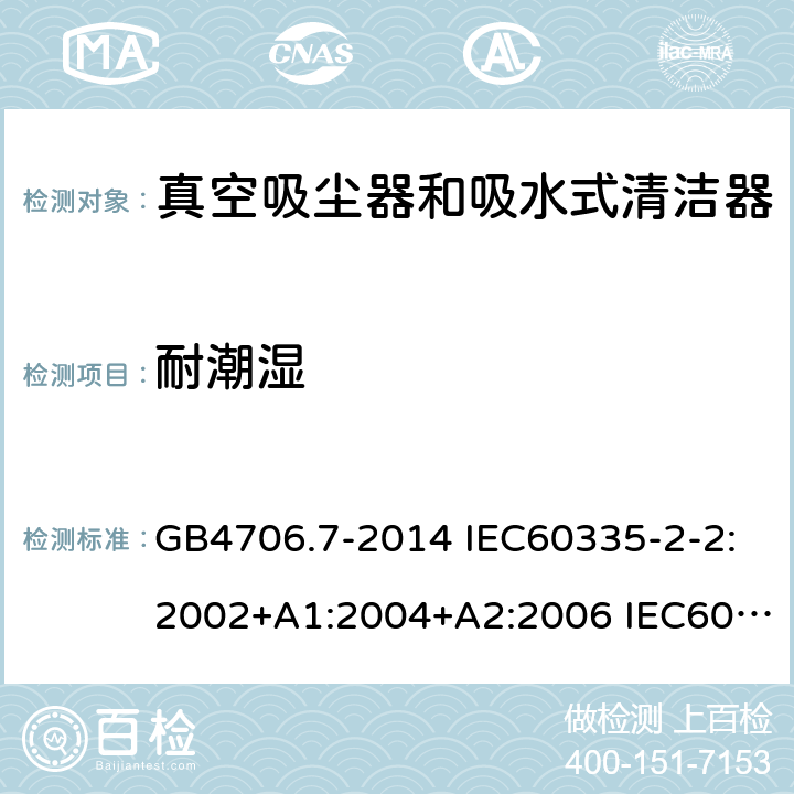 耐潮湿 家用和类似用途电器的安全 真空吸尘器和吸水式清洁器的特殊要求 GB4706.7-2014 IEC60335-2-2:2002+A1:2004+A2:2006 IEC60335-2-2:2009+A1:2012+A2:2016 IEC60335-2-2:2019 EN60335-2-2:2003+A1:2004+A2:2006 EN60335-2-2:2010+A11:2012+A1:2013 AS/NZS 60335.2.2:2010+A1:2011+A2:2014+A3:2015+A4:2017 15